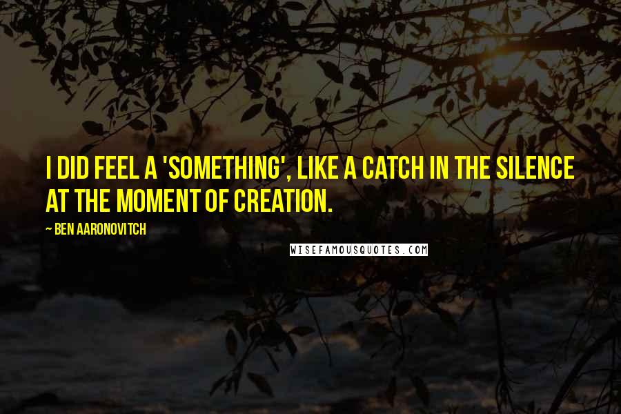 Ben Aaronovitch Quotes: I did feel a 'something', like a catch in the silence at the moment of creation.