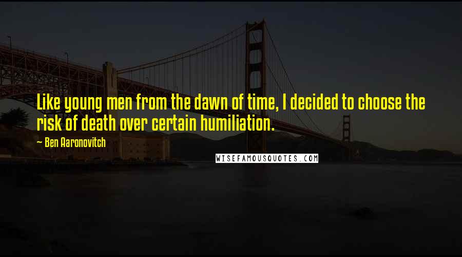 Ben Aaronovitch Quotes: Like young men from the dawn of time, I decided to choose the risk of death over certain humiliation.