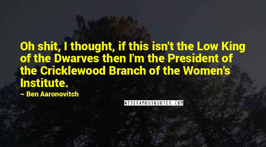 Ben Aaronovitch Quotes: Oh shit, I thought, if this isn't the Low King of the Dwarves then I'm the President of the Cricklewood Branch of the Women's Institute.