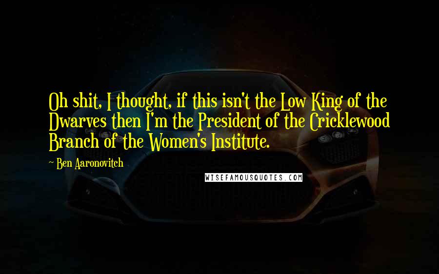 Ben Aaronovitch Quotes: Oh shit, I thought, if this isn't the Low King of the Dwarves then I'm the President of the Cricklewood Branch of the Women's Institute.