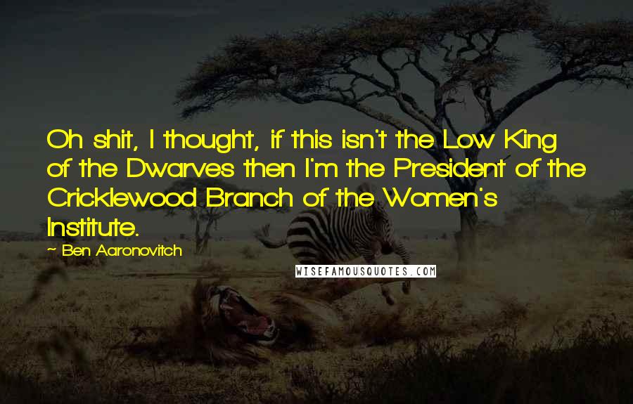 Ben Aaronovitch Quotes: Oh shit, I thought, if this isn't the Low King of the Dwarves then I'm the President of the Cricklewood Branch of the Women's Institute.