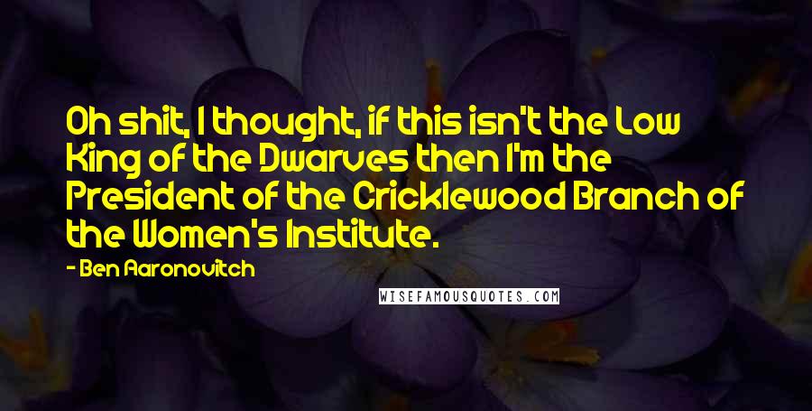 Ben Aaronovitch Quotes: Oh shit, I thought, if this isn't the Low King of the Dwarves then I'm the President of the Cricklewood Branch of the Women's Institute.