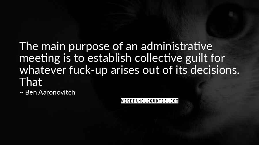 Ben Aaronovitch Quotes: The main purpose of an administrative meeting is to establish collective guilt for whatever fuck-up arises out of its decisions. That