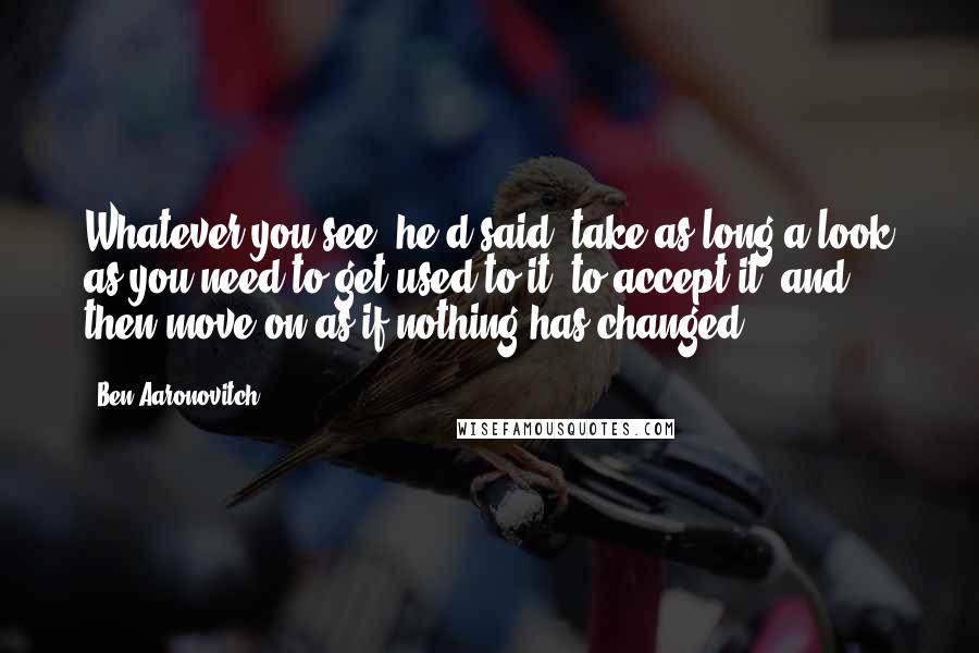 Ben Aaronovitch Quotes: Whatever you see, he'd said, take as long a look as you need to get used to it, to accept it, and then move on as if nothing has changed.