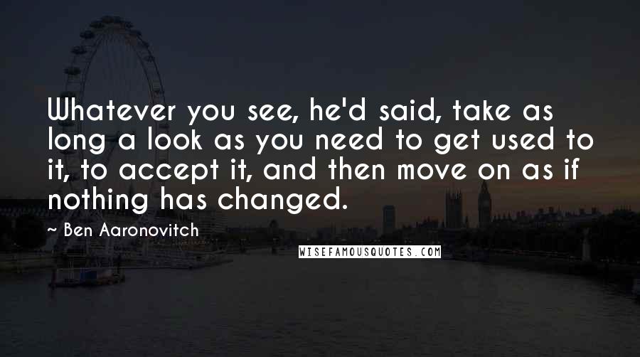 Ben Aaronovitch Quotes: Whatever you see, he'd said, take as long a look as you need to get used to it, to accept it, and then move on as if nothing has changed.