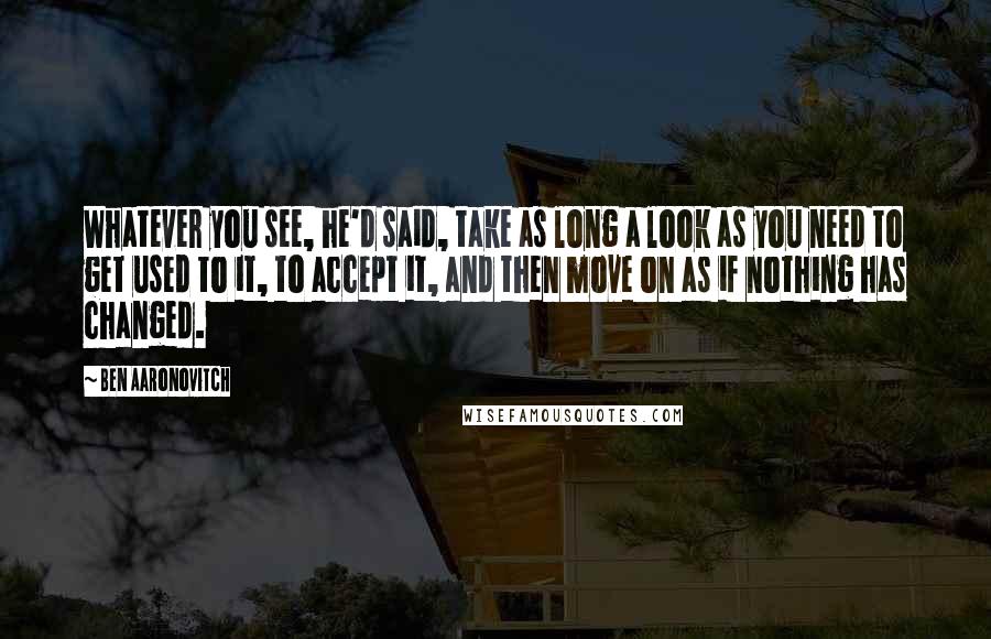 Ben Aaronovitch Quotes: Whatever you see, he'd said, take as long a look as you need to get used to it, to accept it, and then move on as if nothing has changed.