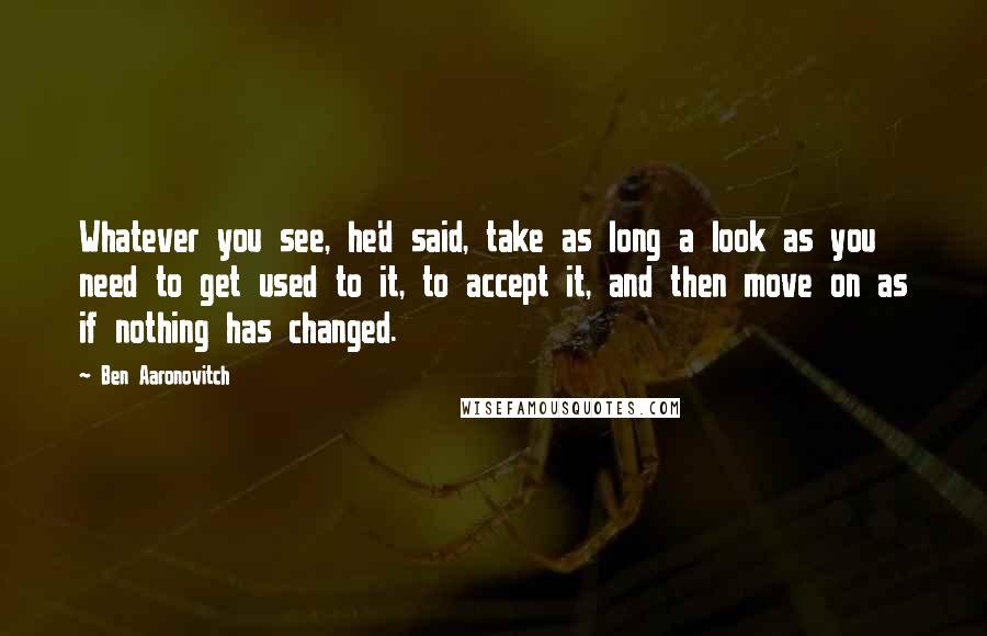 Ben Aaronovitch Quotes: Whatever you see, he'd said, take as long a look as you need to get used to it, to accept it, and then move on as if nothing has changed.