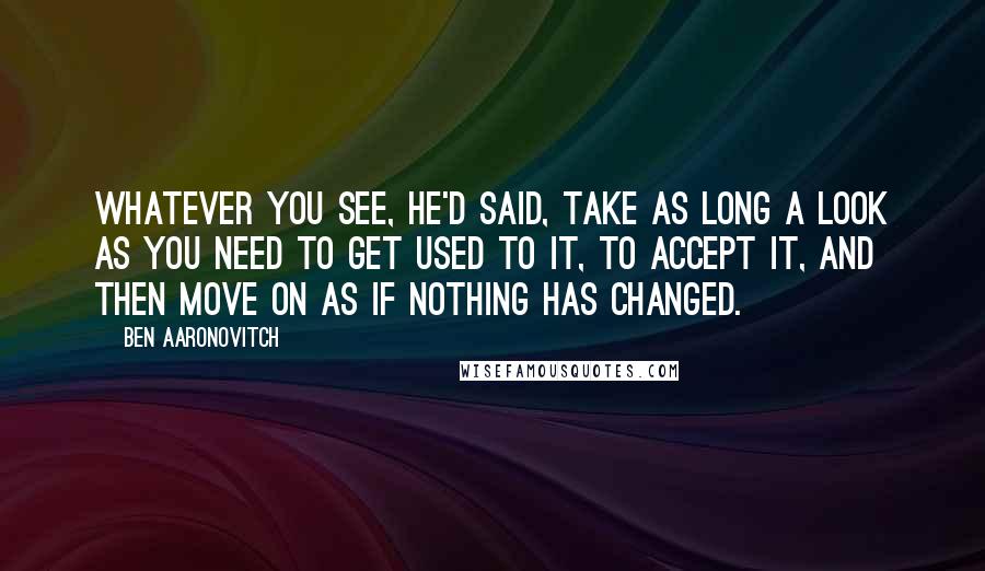 Ben Aaronovitch Quotes: Whatever you see, he'd said, take as long a look as you need to get used to it, to accept it, and then move on as if nothing has changed.