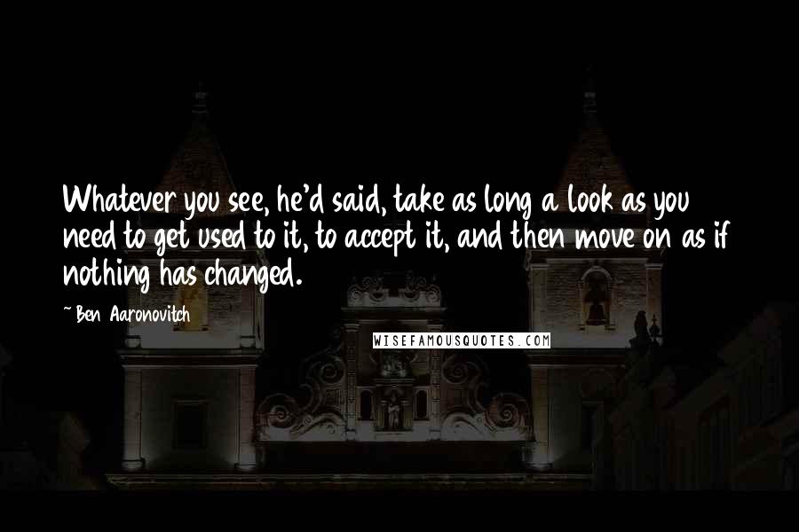 Ben Aaronovitch Quotes: Whatever you see, he'd said, take as long a look as you need to get used to it, to accept it, and then move on as if nothing has changed.