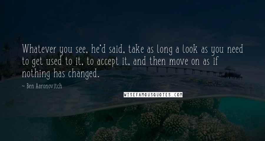 Ben Aaronovitch Quotes: Whatever you see, he'd said, take as long a look as you need to get used to it, to accept it, and then move on as if nothing has changed.