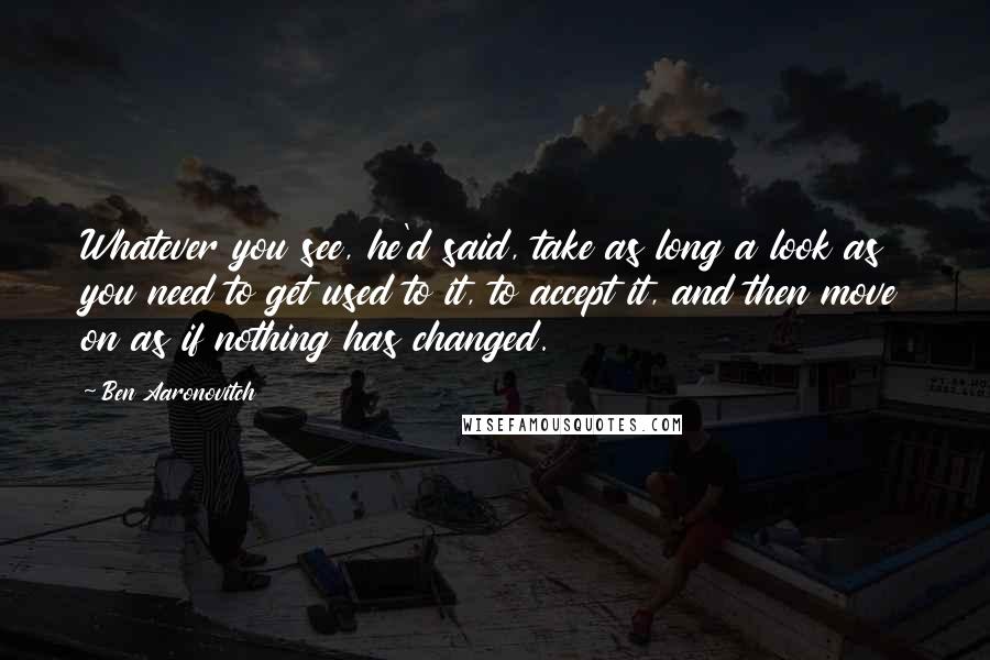 Ben Aaronovitch Quotes: Whatever you see, he'd said, take as long a look as you need to get used to it, to accept it, and then move on as if nothing has changed.