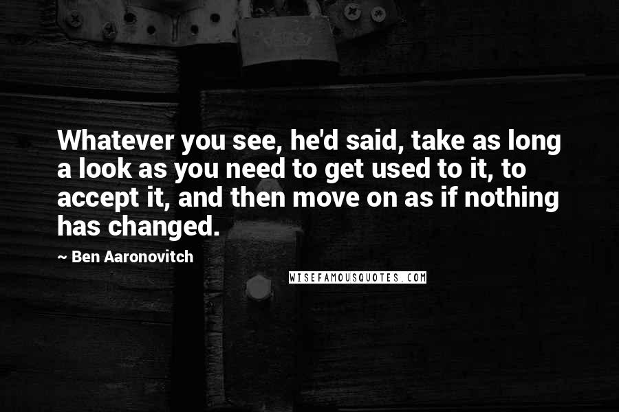 Ben Aaronovitch Quotes: Whatever you see, he'd said, take as long a look as you need to get used to it, to accept it, and then move on as if nothing has changed.