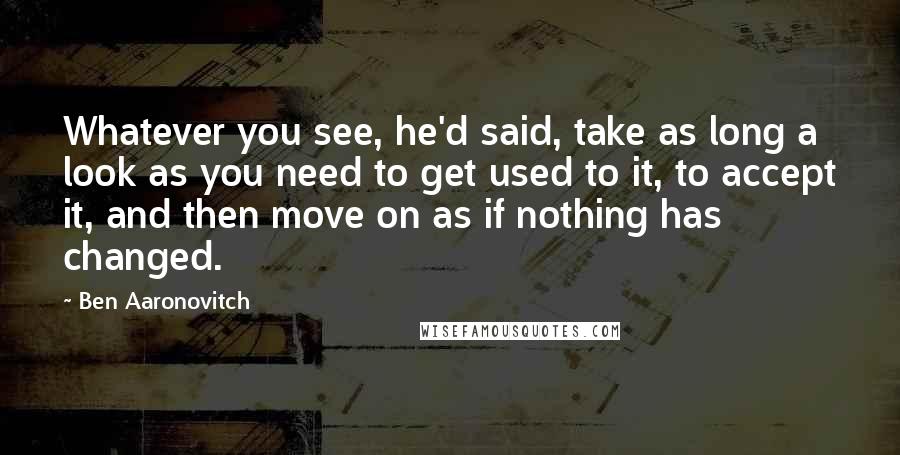 Ben Aaronovitch Quotes: Whatever you see, he'd said, take as long a look as you need to get used to it, to accept it, and then move on as if nothing has changed.