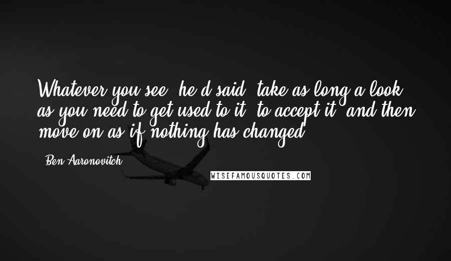 Ben Aaronovitch Quotes: Whatever you see, he'd said, take as long a look as you need to get used to it, to accept it, and then move on as if nothing has changed.