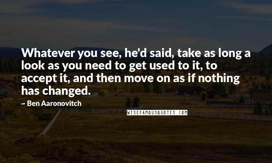 Ben Aaronovitch Quotes: Whatever you see, he'd said, take as long a look as you need to get used to it, to accept it, and then move on as if nothing has changed.