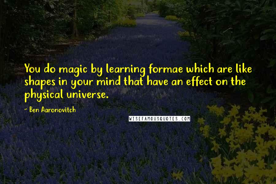 Ben Aaronovitch Quotes: You do magic by learning formae which are like shapes in your mind that have an effect on the physical universe.