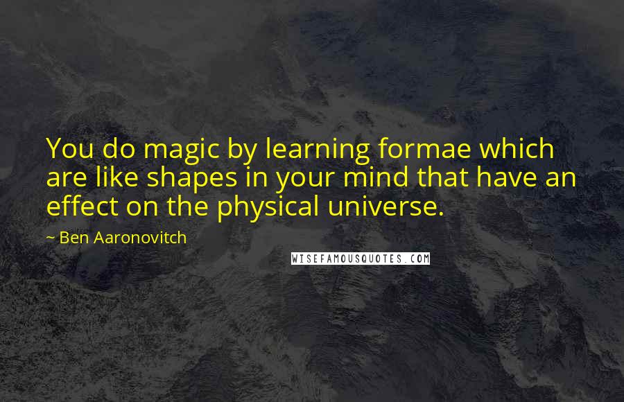 Ben Aaronovitch Quotes: You do magic by learning formae which are like shapes in your mind that have an effect on the physical universe.