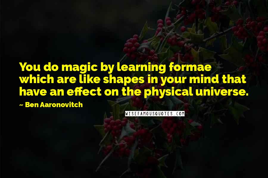 Ben Aaronovitch Quotes: You do magic by learning formae which are like shapes in your mind that have an effect on the physical universe.