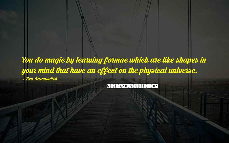 Ben Aaronovitch Quotes: You do magic by learning formae which are like shapes in your mind that have an effect on the physical universe.