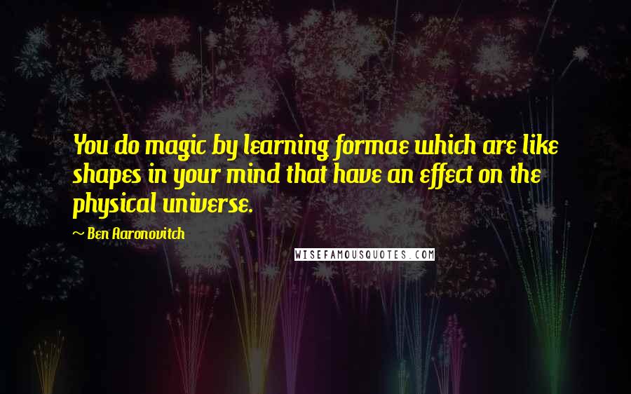 Ben Aaronovitch Quotes: You do magic by learning formae which are like shapes in your mind that have an effect on the physical universe.