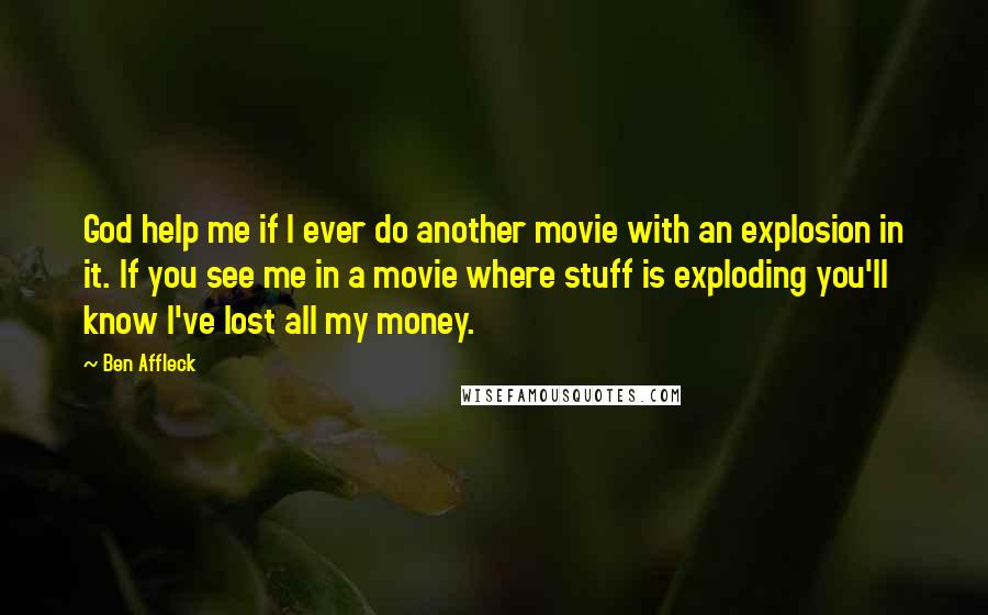 Ben Affleck Quotes: God help me if I ever do another movie with an explosion in it. If you see me in a movie where stuff is exploding you'll know I've lost all my money.