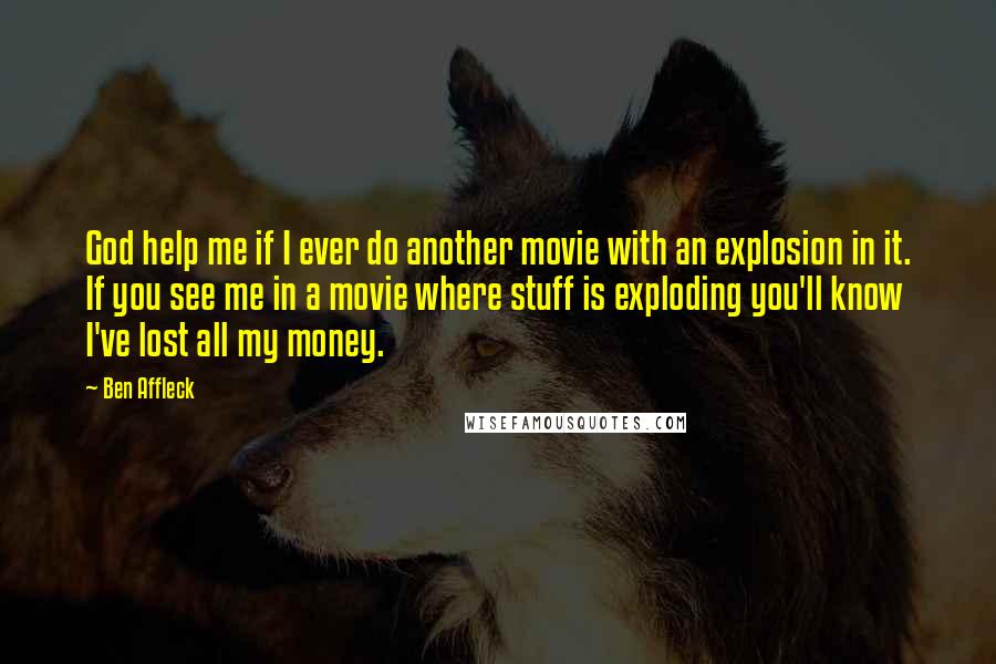 Ben Affleck Quotes: God help me if I ever do another movie with an explosion in it. If you see me in a movie where stuff is exploding you'll know I've lost all my money.