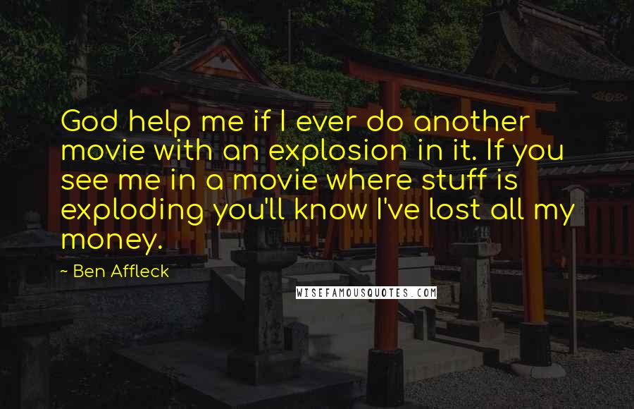 Ben Affleck Quotes: God help me if I ever do another movie with an explosion in it. If you see me in a movie where stuff is exploding you'll know I've lost all my money.