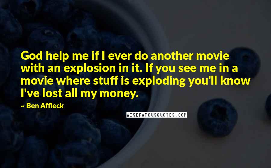 Ben Affleck Quotes: God help me if I ever do another movie with an explosion in it. If you see me in a movie where stuff is exploding you'll know I've lost all my money.