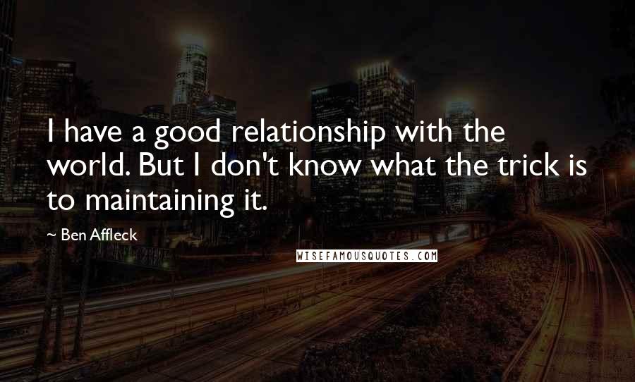 Ben Affleck Quotes: I have a good relationship with the world. But I don't know what the trick is to maintaining it.