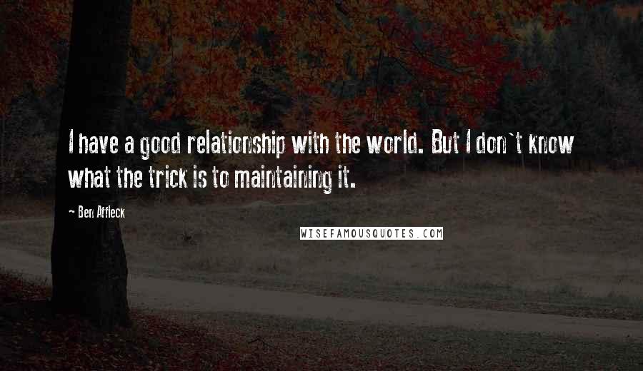 Ben Affleck Quotes: I have a good relationship with the world. But I don't know what the trick is to maintaining it.