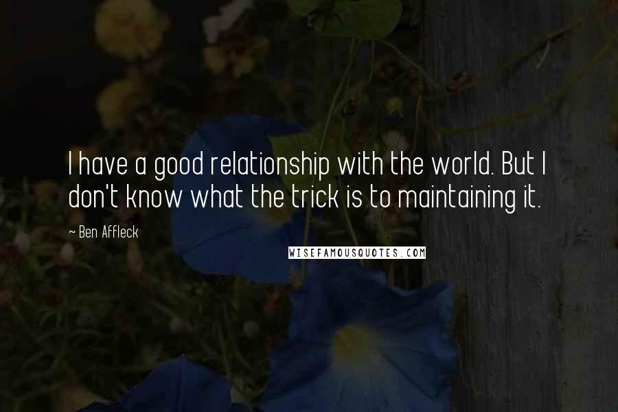 Ben Affleck Quotes: I have a good relationship with the world. But I don't know what the trick is to maintaining it.