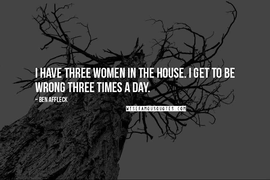 Ben Affleck Quotes: I have three women in the house. I get to be wrong three times a day.