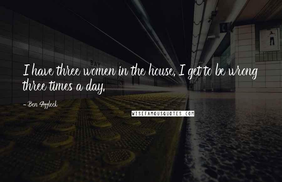 Ben Affleck Quotes: I have three women in the house. I get to be wrong three times a day.