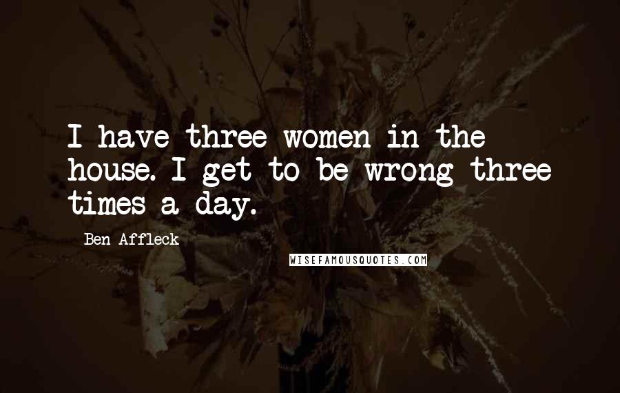 Ben Affleck Quotes: I have three women in the house. I get to be wrong three times a day.