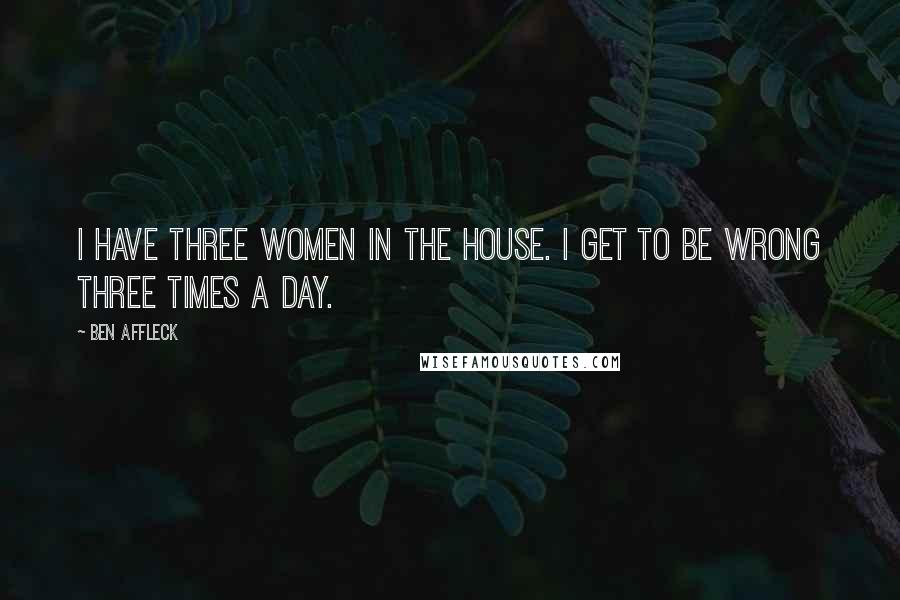 Ben Affleck Quotes: I have three women in the house. I get to be wrong three times a day.