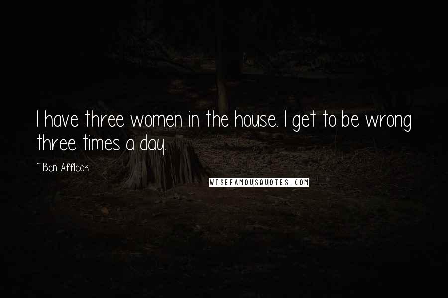 Ben Affleck Quotes: I have three women in the house. I get to be wrong three times a day.