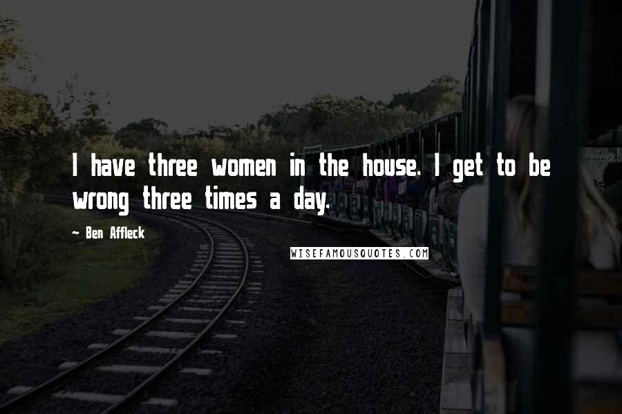 Ben Affleck Quotes: I have three women in the house. I get to be wrong three times a day.