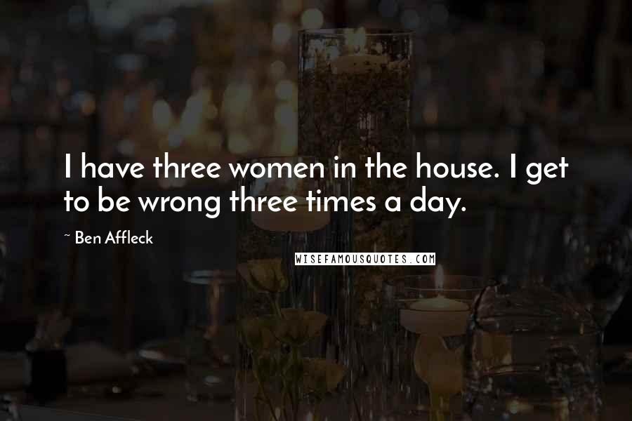 Ben Affleck Quotes: I have three women in the house. I get to be wrong three times a day.