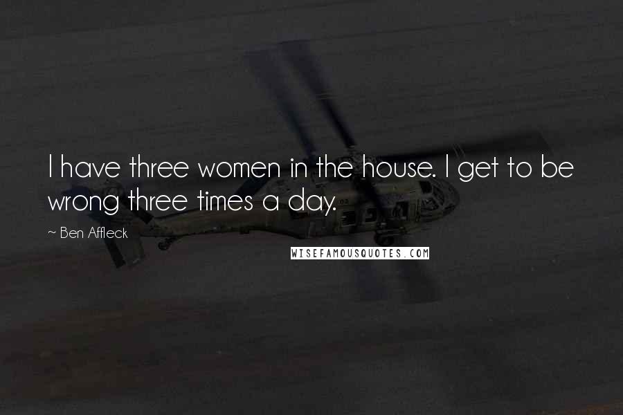 Ben Affleck Quotes: I have three women in the house. I get to be wrong three times a day.