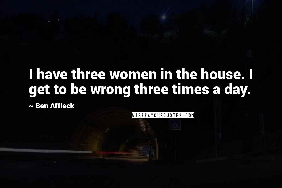 Ben Affleck Quotes: I have three women in the house. I get to be wrong three times a day.