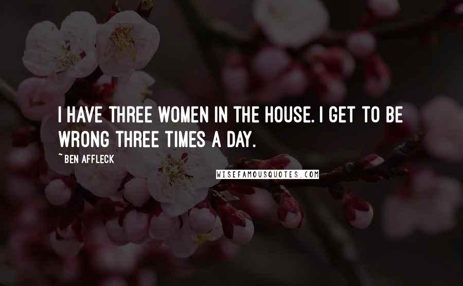 Ben Affleck Quotes: I have three women in the house. I get to be wrong three times a day.