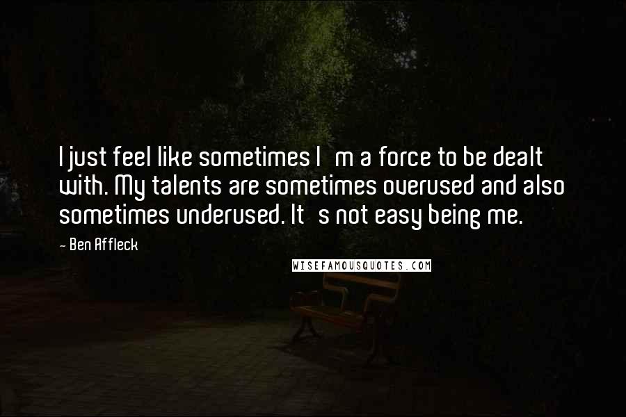 Ben Affleck Quotes: I just feel like sometimes I'm a force to be dealt with. My talents are sometimes overused and also sometimes underused. It's not easy being me.