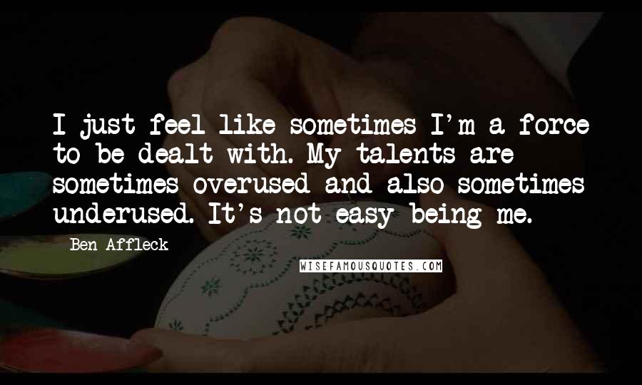 Ben Affleck Quotes: I just feel like sometimes I'm a force to be dealt with. My talents are sometimes overused and also sometimes underused. It's not easy being me.