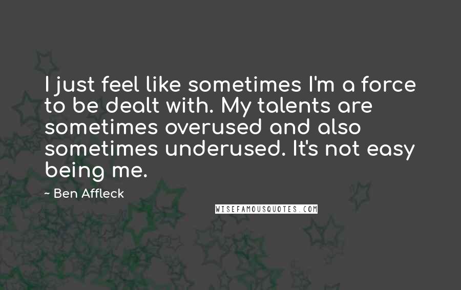 Ben Affleck Quotes: I just feel like sometimes I'm a force to be dealt with. My talents are sometimes overused and also sometimes underused. It's not easy being me.