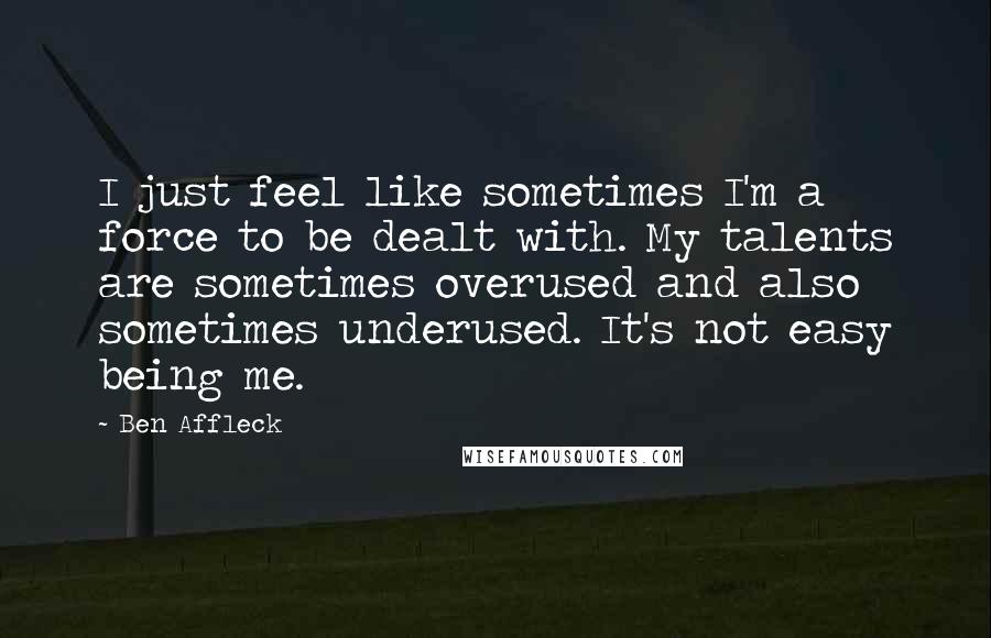 Ben Affleck Quotes: I just feel like sometimes I'm a force to be dealt with. My talents are sometimes overused and also sometimes underused. It's not easy being me.