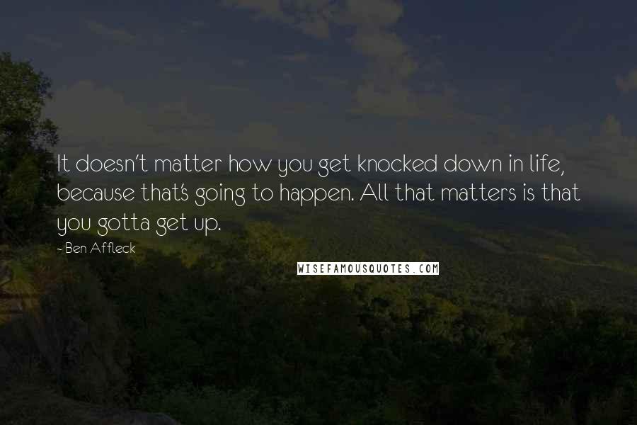 Ben Affleck Quotes: It doesn't matter how you get knocked down in life, because that's going to happen. All that matters is that you gotta get up.