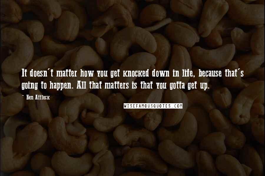 Ben Affleck Quotes: It doesn't matter how you get knocked down in life, because that's going to happen. All that matters is that you gotta get up.