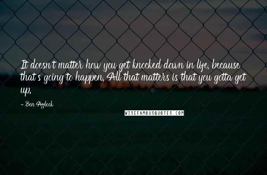 Ben Affleck Quotes: It doesn't matter how you get knocked down in life, because that's going to happen. All that matters is that you gotta get up.