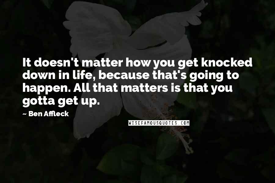 Ben Affleck Quotes: It doesn't matter how you get knocked down in life, because that's going to happen. All that matters is that you gotta get up.