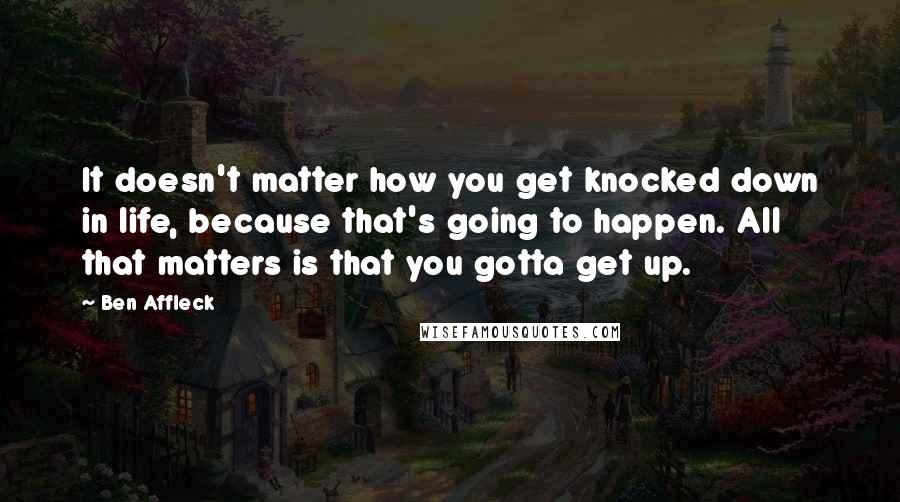 Ben Affleck Quotes: It doesn't matter how you get knocked down in life, because that's going to happen. All that matters is that you gotta get up.